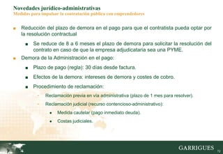 72
Novedades jurídico-administrativas
Medidas para impulsar la contratación pública con emprendedores
■ Reducción del plazo de demora en el pago para que el contratista pueda optar por
la resolución contractual
■ Se reduce de 8 a 6 meses el plazo de demora para solicitar la resolución del
contrato en caso de que la empresa adjudicataria sea una PYME.
■ Demora de la Administración en el pago:
■ Plazo de pago (regla): 30 días desde factura.
■ Efectos de la demora: intereses de demora y costes de cobro.
■ Procedimiento de reclamación:
- Reclamación previa en vía administrativa (plazo de 1 mes para resolver).
- Reclamación judicial (recurso contencioso-administrativo):
● Medida cautelar (pago inmediato deuda).
● Costas judiciales.
 