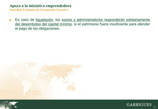 8
Apoyo a la iniciativa emprendedora
Sociedad Limitada de Formación Sucesiva
■ En caso de liquidación, los socios y administradores responderán solidariamente
del desembolso del capital mínimo, si el patrimonio fuera insuficiente para atender
el pago de las obligaciones.
 
