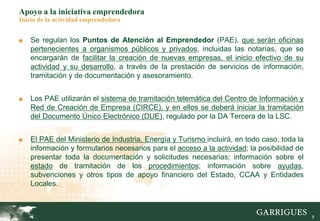 9
Apoyo a la iniciativa emprendedora
Inicio de la actividad emprendedora
■ Se regulan los Puntos de Atención al Emprendedor (PAE), que serán oficinas
pertenecientes a organismos públicos y privados, incluidas las notarías, que se
encargarán de facilitar la creación de nuevas empresas, el inicio efectivo de su
actividad y su desarrollo, a través de la prestación de servicios de información,
tramitación y de documentación y asesoramiento.
■ Los PAE utilizarán el sistema de tramitación telemática del Centro de Información y
Red de Creación de Empresa (CIRCE), y en ellos se deberá iniciar la tramitación
del Documento Único Electrónico (DUE), regulado por la DA Tercera de la LSC.
■ El PAE del Ministerio de Industria, Energía y Turismo incluirá, en todo caso, toda la
información y formularios necesarios para el acceso a la actividad; la posibilidad de
presentar toda la documentación y solicitudes necesarias; información sobre el
estado de tramitación de los procedimientos; información sobre ayudas,
subvenciones y otros tipos de apoyo financiero del Estado, CCAA y Entidades
Locales.
 