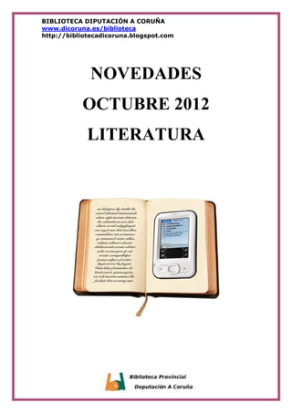 BIBLIOTECA DIPUTACIÓN A CORUÑA
www.dicoruna.es/biblioteca
http://bibliotecadicoruna.blogspot.com




              NOVEDADES
           OCTUBRE 2012
             LITERATURA
 