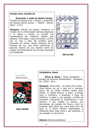 Araújo Lima, Claudio de

     Ascensión y caída de Stefan Zweig /
Claudio de Araújo Lima ; edición y traducción
de Xenaro García Suárez. -- Madrid : Alento,
2012 - 119 p.

Sinopsis: Cláudio de Araújo, establece un
modelo de la enfermedad maníaco-depresiva
y lo aplica a Zweig: su suicidio fue
consecuencia del trastorno bipolar que
padecía. Para llegar a esta conclusión, camina
por la vida y obra del prolífico autor,
poniendo de relieve ciertos aspectos de su
manera de ser, que tanto explicarían la
peculiar factura de sus novelas como los
rasgos de benevolencia con los que impregna
sus biografías.
                                                      3M/31195




                               Carballeira, Paula

                                     Alicia & Alicia / Paula Carballeira. --
                               Cangas do Morrazo (Pontevedra) : Morgante,
                               D.L. 2010 - 84 p.

                               Sinopsis: Unha tarde… se cadra unha mañá…
                               Alicia deixou de ser a que era e volveuse
                               outra. Ou ao mellor sempre houbo dúas
                               Alicias. O Coello Branco, o Rato, a Eiruga
                               Azul, a Cociñeira, a Duquesa, o Gato de
                               Cheshire, a Lebre e, por suposto, a Raíña de
                               Corazóns, comparten co Sombreireiro a súa
                               tolemia, o seu enfado co tempo, son
                               personaxes sen pasado nin futuro, viven no
                               presente desa Alicia que corre para fuxir de
      GAL/16520                quen é. E Alicia vólvese espectadora e
                               intérprete dese xogo entre o seu presente, o
                               seu pasado e o seu futuro.


                               Género: Novela psicológica

                                     10
 