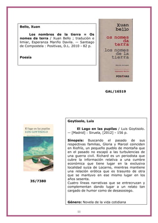 Bello, Xuan

      Los nombres de la tierra = Os
nomes da terra / Xuan Bello ; tradución e
limiar, Esperanza Mariño Davila. -- Santiago
de Compostela : Positivas, D.L. 2010 - 82 p.


Poesía




                                                  GAL/16519




                            Goytisolo, Luis

                                  El Lago en las pupilas / Luis Goytisolo.
                            -- [Madrid] : Siruela, [2012] - 156 p.

                            Sinopsis: Buscando el pasado de sus
                            respectivas familias, Gloria y Marcel coinciden
                            en Riofrío, un pequeño pueblo de montaña que
                            en el pasado no escapó a las turbulencias de
                            una guerra civil. Richard es un periodista que
                            cubre la información relativa a una cumbre
                            económica que tiene lugar en la exclusiva
                            localidad suiza de Locarno, mientras mantiene
                            una relación erótica que es trasunto de otra
                            que se mantuvo en ese mismo lugar en los
                            años sesenta.
      3S/7380
                            Cuatro líneas narrativas que se entrecruzan y
                            complementan dando lugar a un relato tan
                            cargado de humor como de desasosiego.


                            Género: Novela de la vida cotidiana

                                  11
 