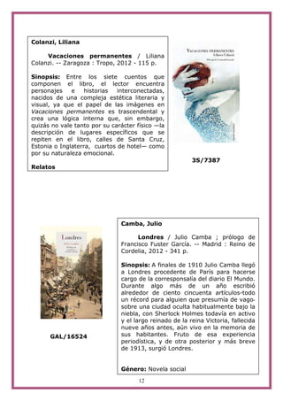 Colanzi, Liliana

     Vacaciones permanentes / Liliana
Colanzi. -- Zaragoza : Tropo, 2012 - 115 p.

Sinopsis: Entre los siete cuentos que
componen el libro, el lector encuentra
personajes    e    historias  interconectadas,
nacidos de una compleja estética literaria y
visual, ya que el papel de las imágenes en
Vacaciones permanentes es trascendental y
crea una lógica interna que, sin embargo,
quizás no vale tanto por su carácter físico —la
descripción de lugares específicos que se
repiten en el libro, calles de Santa Cruz,
Estonia o Inglaterra, cuartos de hotel— como
por su naturaleza emocional.
                                                         3S/7387
Relatos




                               Camba, Julio

                                     Londres / Julio Camba ; prólogo de
                               Francisco Fuster García. -- Madrid : Reino de
                               Cordelia, 2012 - 341 p.

                               Sinopsis: A finales de 1910 Julio Camba llegó
                               a Londres procedente de París para hacerse
                               cargo de la corresponsalía del diario El Mundo.
                               Durante algo más de un año escribió
                               alrededor de ciento cincuenta artículos-todo
                               un récord para alguien que presumía de vago-
                               sobre una ciudad oculta habitualmente bajo la
                               niebla, con Sherlock Holmes todavía en activo
                               y el largo reinado de la reina Victoria, fallecida
                               nueve años antes, aún vivo en la memoria de
      GAL/16524                sus habitantes. Fruto de esa experiencia
                               periodística, y de otra posterior y más breve
                               de 1913, surgió Londres.


                               Género: Novela social

                                     12
 