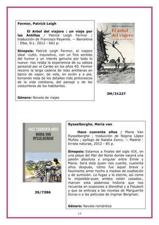 Fermor, Patrick Leigh

      El Arbol del viajero : un viaje por
las Antillas / Patrick Leigh Fermor ;
traducción de Francisco Payarols. -- Barcelona
: Elba, D.L. 2012 - 601 p.

Sinopsis: Patrick Leigh Fermor, el viajero
ideal -culto, inquisitivo, con un fino sentido
del humor y un interés genuino por todo lo
nuevo- nos relata la experiencia de su odisea
personal por el Caribe en los años 40. Fermor
recorre la larga cadena de islas antillanas en
barco de vapor, de vela, en avión y a pie,
tomando nota de los detalles más pintorescos
de la vida cotidiana, del paisaje y de las
costumbres de los habitantes.

                                                      3M/31227
Género: Novela de viajes




                               Rysselberghe, María van

                                     Hace cuarenta años / Maria Van
                               Rysselberghe ; traducción de Regina López
                               Muños ; epílogo de Natalia Zarco. -- Madrid :
                               Errata naturae, 2012 - 85 p.

                               Sinopsis: Estamos a finales del siglo XIX, en
                               una playa del Mar del Norte donde nacerá una
                               pasión absoluta y singular entre Émile y
                               Maria. Será ésta quien nos cuente, cuarenta
                               años después, cómo fue aquel breve y
                               fascinante amor hecho a medias de exaltación
                               y de sumisión. Lo fugaz y lo eterno, así como
                               lo imposible-pues ambos están casados-,
                               marcan esta poderosa historia que nos
                               recuerda en ocasiones a Stendhal y a Flaubert
                               y que se anticipa a las novelas de Marguerite
          3S/7386
                               Duras o a las películas de Ingmar Bergman.


                               Género: Novela romántica

                                     13
 