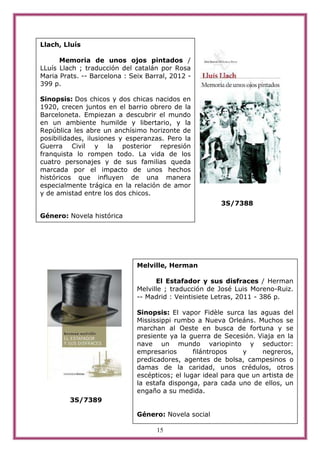 Llach, Lluís

      Memoria de unos ojos pintados /
LLuís Llach ; traducción del catalán por Rosa
Maria Prats. -- Barcelona : Seix Barral, 2012 -
399 p.

Sinopsis: Dos chicos y dos chicas nacidos en
1920, crecen juntos en el barrio obrero de la
Barceloneta. Empiezan a descubrir el mundo
en un ambiente humilde y libertario, y la
República les abre un anchísimo horizonte de
posibilidades, ilusiones y esperanzas. Pero la
Guerra Civil y la posterior represión
franquista lo rompen todo. La vida de los
cuatro personajes y de sus familias queda
marcada por el impacto de unos hechos
históricos que influyen de una manera
especialmente trágica en la relación de amor
y de amistad entre los dos chicos.
                                                        3S/7388
Género: Novela histórica




                              Melville, Herman

                                    El Estafador y sus disfraces / Herman
                              Melville ; traducción de José Luis Moreno-Ruiz.
                              -- Madrid : Veintisiete Letras, 2011 - 386 p.

                              Sinopsis: El vapor Fidèle surca las aguas del
                              Mississippi rumbo a Nueva Orleáns. Muchos se
                              marchan al Oeste en busca de fortuna y se
                              presiente ya la guerra de Secesión. Viaja en la
                              nave un mundo variopinto y seductor:
                              empresarios       filántropos    y     negreros,
                              predicadores, agentes de bolsa, campesinos o
                              damas de la caridad, unos crédulos, otros
                              escépticos; el lugar ideal para que un artista de
                              la estafa disponga, para cada uno de ellos, un
                              engaño a su medida.
         3S/7389

                              Género: Novela social

                                    15
 
