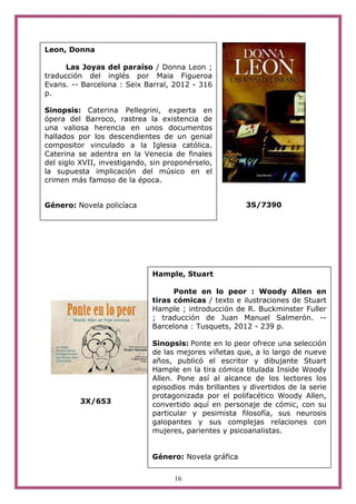 Leon, Donna

      Las Joyas del paraíso / Donna Leon ;
traducción del inglés por Maia Figueroa
Evans. -- Barcelona : Seix Barral, 2012 - 316
p.

Sinopsis: Caterina Pellegrini, experta en
ópera del Barroco, rastrea la existencia de
una valiosa herencia en unos documentos
hallados por los descendientes de un genial
compositor vinculado a la Iglesia católica.
Caterina se adentra en la Venecia de finales
del siglo XVII, investigando, sin proponérselo,
la supuesta implicación del músico en el
crimen más famoso de la época.


Género: Novela policíaca                                3S/7390




                              Hample, Stuart

                                    Ponte en lo peor : Woody Allen en
                              tiras cómicas / texto e ilustraciones de Stuart
                              Hample ; introducción de R. Buckminster Fuller
                              ; traducción de Juan Manuel Salmerón. --
                              Barcelona : Tusquets, 2012 - 239 p.

                              Sinopsis: Ponte en lo peor ofrece una selección
                              de las mejores viñetas que, a lo largo de nueve
                              años, publicó el escritor y dibujante Stuart
                              Hample en la tira cómica titulada Inside Woody
                              Allen. Pone así al alcance de los lectores los
                              episodios más brillantes y divertidos de la serie
                              protagonizada por el polifacético Woody Allen,
         3X/653               convertido aquí en personaje de cómic, con su
                              particular y pesimista filosofía, sus neurosis
                              galopantes y sus complejas relaciones con
                              mujeres, parientes y psicoanalistas.


                              Género: Novela gráfica


                                    16
 