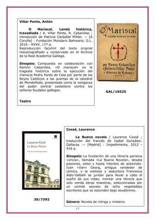 Villar Ponte, Antón

      O     Mariscal.    Lenda      histórica,
traxediada / A. Villar Ponte, R. Cabanillas ;
introdución de Patricia Carballal Miñán. -- [A
Coruña] : Fundación Mondariz Balneario, D.L.
2010 - XXXV, 177 p.
Reproducción facsímil del texto original
mecanografiado y conservado en el Archivo
de la Real Academia Gallega.

Sinopsis: Compuesta en colaboración con
Ramón Cabanillas, «O mariscal» es la
tragedia histórica sobre la ejecución del
mariscal Pedro Pardo de Cela por parte de los
Reyes Católicos a las puertas de la catedral
de Mondoñedo, presentada como la venganza
del poder central castellano contra los
señores feudales gallegos.                           GAL/16525


Teatro




                             Cossé, Laurence

                                   La Buena novela / Laurence Cossé ;
                             traducción del francés de Isabel González-
                             Gallarza. -- [Madrid] : Impedimenta, 2012 -
                             416 p.

                             Sinopsis: La fundación de una librería parisina
                             «única», llamada «La Buena Novela», desata
                             pasiones, celos y hasta intentos de asesinato.
                             Ivan «Van» Georg, antiguo vendedor de
                             cómics, y la estilosa y seductora Francesca
                             Aldo-Valbelli se juntan para llevar a cabo el
                             sueño de sus vidas: montar una librería que
                             solo venda obras maestras, seleccionadas por
                             un comité secreto de ocho respetables
                             escritores que se esconden bajo seudónimo.

         3S/7392
                             Género: Novela de intriga y misterio

                                   17
 