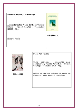 Vilanova Piñeiro, Luís Santiago




Abstractonautas / Luis Santiago Vilanova
Piñeiro. -- Noia (A Coruña) : Toxosoutos,
[2010] – 79 p.



                                            GAL/16543

Xénero: Poesía




                             Pérez Rei, Mariña




                             Costa necrópole : escenarios para
                             deslembrar / Mariña Pérez Rei. -- Noia [A
                             Coruña] : Toxosoutos, 2010 – 72 p.




      GAL/16544              Premio IX Certame Literario de Relato de
                             Aventuras "Antón Avilés de Taramancos".




                                  20
 