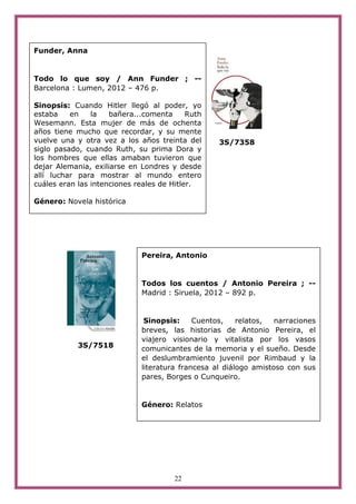 Funder, Anna


Todo lo que soy / Ann Funder ; --
Barcelona : Lumen, 2012 – 476 p.

Sinopsis: Cuando Hitler llegó al poder, yo
estaba    en    la   bañera...comenta      Ruth
Wesemann. Esta mujer de más de ochenta
años tiene mucho que recordar, y su mente
vuelve una y otra vez a los años treinta del       3S/7358
siglo pasado, cuando Ruth, su prima Dora y
los hombres que ellas amaban tuvieron que
dejar Alemania, exiliarse en Londres y desde
allí luchar para mostrar al mundo entero
cuáles eran las intenciones reales de Hitler.

Género: Novela histórica




                              Pereira, Antonio


                              Todos los cuentos / Antonio Pereira ; --
                              Madrid : Siruela, 2012 – 892 p.


                               Sinopsis:     Cuentos,    relatos,  narraciones
                              breves, las historias de Antonio Pereira, el
                              viajero visionario y vitalista por los vasos
            3S/7518           comunicantes de la memoria y el sueño. Desde
                              el deslumbramiento juvenil por Rimbaud y la
                              literatura francesa al diálogo amistoso con sus
                              pares, Borges o Cunqueiro.


                              Género: Relatos




                                       22
 