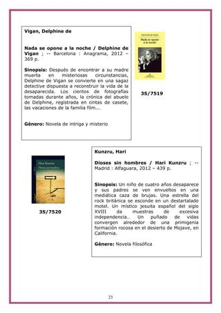 Vigan, Delphine de


Nada se opone a la noche / Delphine de
Vigan ; -- Barcelona : Anagrama, 2012 –
369 p.

Sinopsis: Después de encontrar a su madre
muerta     en   misteriosas      circunstancias,
Delphine de Vigan se convierte en una sagaz
detective dispuesta a reconstruir la vida de la
desaparecida. Los cientos de fotografías            3S/7519
tomadas durante años, la crónica del abuelo
de Delphine, registrada en cintas de casete,
las vacaciones de la familia film...


Género: Novela de intriga y misterio




                                Kunzru, Hari

                                Dioses sin hombres / Hari Kunzru ; --
                                Madrid : Alfaguara, 2012 – 439 p.


                                Sinopsis: Un niño de cuatro años desaparece
                                y sus padres se ven envueltos en una
                                mediática caza de brujas. Una estrella del
                                rock británica se esconde en un destartalado
                                motel. Un místico jesuita español del siglo
      3S/7520                   XVIII      da    muestras     de     excesiva
                                independencia…     Un   puñado     de   vidas
                                convergen alrededor de una primigenia
                                formación rocosa en el desierto de Mojave, en
                                California.

                                Género: Novela filosófica




                                       23
 