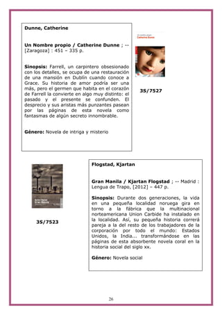 Dunne, Catherine


Un Nombre propio / Catherine Dunne ; --
[Zaragoza] : 451 – 335 p.


Sinopsis: Farrell, un carpintero obsesionado
con los detalles, se ocupa de una restauración
de una mansión en Dublín cuando conoce a
Grace. Su historia de amor podría ser una
más, pero el germen que habita en el corazón       3S/7527
de Farrell la convierte en algo muy distinto: el
pasado y el presente se confunden. El
desprecio y sus aristas más punzantes pasean
por las páginas de esta novela como
fantasmas de algún secreto innombrable.


Género: Novela de intriga y misterio




                              Flogstad, Kjartan


                              Gran Manila / Kjartan Flogstad ; -- Madrid :
                              Lengua de Trapo, [2012] – 447 p.

                              Sinopsis: Durante dos generaciones, la vida
                              en una pequeña localidad noruega gira en
                              torno a la fábrica que la multinacional
                              norteamericana Union Carbide ha instalado en
                              la localidad. Así, su pequeña historia correrá
     3S/7523
                              pareja a la del resto de los trabajadores de la
                              corporación por todo el mundo: Estados
                              Unidos, la India... transformándose en las
                              páginas de esta absorbente novela coral en la
                              historia social del siglo xx.

                              Género: Novela social




                                       26
 