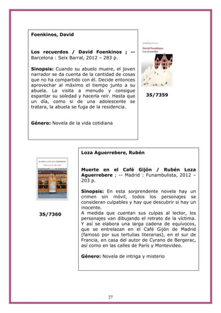 Foenkinos, David


Los recuerdos / David Foenkinos ; --
Barcelona : Seix Barral, 2012 – 283 p.

Sinopsis: Cuando su abuelo muere, el joven
narrador se da cuenta de la cantidad de cosas
que no ha compartido con él. Decide entonces
aprovechar al máximo el tiempo junto a su
abuela. La visita a menudo y consigue
espantar su soledad y hacerla reír. Hasta que    3S/7359
un día, como si de una adolescente se
tratara, la abuela se fuga de la residencia.


Género: Novela de la vida cotidiana




                     Loza Aguerrebere, Rubén


                     Muerte en el Café Gijón / Rubén Loza
                     Aguerrebere ; -- Madrid : Funambulista, 2012 –
                     203 p.

                     Sinopsis: En esta sorprendente novela hay un
                     crimen sin móvil, todos los personajes se
                     consideran culpables y hay que descubrir si hay un
                     inocente.
   3S/7360           A medida que cuentan sus culpas al lector, los
                     personajes van dibujando el retrato de la víctima.
                     Y así se elabora una larga cadena de equívocos,
                     que se entrelazan en el Café Gijón de Madrid
                     (famoso por sus tertulias literarias), en el sur de
                     Francia, en casa del autor de Cyrano de Bergerac,
                     así como en las calles de París y Montevideo.

                     Género: Novela de intriga y misterio




                                 27
 