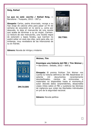 Reig, Rafael


Lo que no está escrito / Rafael Reig. --
Barcelona : Tusquets, 2012 – 287 p.

Sinopsis: Carlos, padre divorciado, recoge a su
hijo Jorge de catorce años para pasar un fin de
semana de excursión en la sierra y, como por
descuido, le deja el manuscrito de una novela
que acaba de terminar a su ex mujer, Carmen.
La lectura de ese manuscrito, una novela negra
de extorsión y bajos fondos, que Carmen no             3S/7361
podrá soltar en esos dos días, será para ella, sin
embargo, muy reveladora de las intenciones de
su ex marido.


Género: Novela de intriga y misterio



                               Weiner, Tim

                               Enemigos una historia del FBI / Tim Weiner ;
                               -- Barcelona : Debate, 2012 – 669 p.


                               Sinopsis: El premio Pulitzer Tim Weiner nos
                               cuenta la historia definitiva del FBI. Basándose en
                               setenta      mil    documentos        recientemente
                               desclasificados,   cientos     de   entrevistas    y
                               materiales no disponibles hasta el momento,el
                               autor desvela datos sorprendentes, desacredita
           3M/31205            viejos mitos sobre el FBI y cuestiona las técnicas
                               de vigilancia que violan las libertades individuales
                               en pro de la seguridad nacional.


                               Género: Novela política




                                                                                  m
                                        28
 