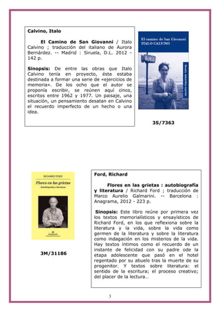 Calvino, Italo

      El Camino de San Giovanni / Italo
Calvino ; traducción del italiano de Aurora
Bernárdez. -- Madrid : Siruela, D.L. 2012 -
142 p.

Sinopsis: De entre las obras que Italo
Calvino tenía en proyecto, ésta estaba
destinada a formar una serie de «ejercicios de
memoria». De los ocho que el autor se
proponía escribir, se reúnen aquí cinco,
escritos entre 1962 y 1977. Un paisaje, una
situación, un pensamiento desatan en Calvino
el recuerdo imperfecto de un hecho o una
idea.

                                                      3S/7363




                             Ford, Richard

                                   Flores en las grietas : autobiografía
                             y literatura / Richard Ford ; traducción de
                             Marco Aurelio Galmarini. -- Barcelona :
                             Anagrama, 2012 - 223 p.

                              Sinopsis: Este libro reúne por primera vez
                             los textos memorialísticos y ensayísticos de
                             Richard Ford, en los que reflexiona sobre la
                             literatura y la vida, sobre la vida como
                             germen de la literatura y sobre la literatura
                             como indagación en los misterios de la vida.
                             Hay textos íntimos como el recuerdo de un
                             instante de felicidad con su padre ode la
     3M/31186                etapa adolescente que pasó en el hotel
                             regentado por su abuelo tras la muerte de su
                             progenitor. Y textos sobre literatura: el
                             sentido de la escritura; el proceso creativo;
                             del placer de la lectura…



                                   3
 