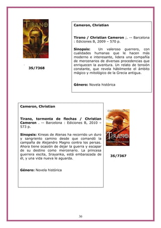 Cameron, Christian


                               Tirano / Christian Cameron ;. -- Barcelona
                               : Ediciones B, 2009 – 570 p.

                               Sinopsis:     Un valeroso guerrero, con
                               cualidades humanas que le hacen más
                               moderno e interesante, lidera una compañía
                               de mercenarios de diversas procedencias que
  .                            enriquecen la aventura. Un relato de tensión
      3S/7368                  constante, que revela hábilmente el ámbito
                               mágico y mitológico de la Grecia antigua.


                               Género: Novela histórica




Cameron, Christian


Tirano, tormenta de flechas / Christian
Cameron . -- Barcelona : Ediciones B, 2010 –
573 p.

Sinopsis: Kineas de Atenas ha recorrido un duro
y sangriento camino desde que comandó la
campaña de Alejandro Magno contra los persas.
Ahora tiene ocasión de dejar la guerra y escapar
de su destino como mercenario. La princesa
guerrera escita, Srayanka, está embarazada de       3S/7367
él, y una vida nueva le aguarda.


Género: Novela histórica




                                  30
 