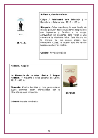 Schirach, Ferdinand von

                            Culpa / Ferdinand Von Schirach ; --
                            Barcelona : Salamandra, 2012 – 153 p.

                            Sinopsis: Ocho miembros de una banda de
                            música popular, todos ciudadanos respetables
                            con hipotecas y familias a su cargo,
                            aprovechan un descanso para violar a una
                            camarera de diecisiete años. Esta historia es
                            la primera de las quince piezas que
     3S/7187                componen ‘Culpa’, el nuevo libro de relatos
                            basados en hechos reales.


                            Género: Novela policíaca




Rodrein, Raquel



La Herencia de la rosa blanca / Raquel
Rodrein. -- Navarra : Roca Editorial de Libros,
2012 – 643 p.


Sinopsis: Cuatro familias y tres generaciones
cuyos destinos están entrelazados por la
obsesión de una venganza.
                                                    3S/7369



Género: Novela romántica




                                   31
 