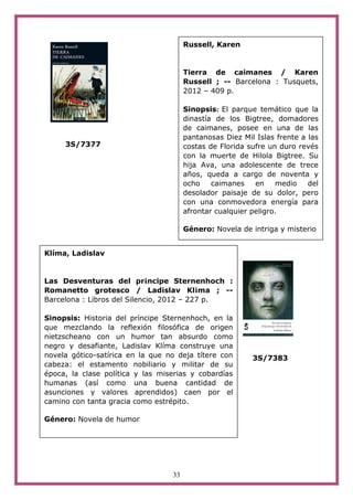 Russell, Karen


                                       Tierra de caimanes / Karen
                                       Russell ; -- Barcelona : Tusquets,
                                       2012 – 409 p.

                                       Sinopsis: El parque temático que la
                                       dinastía de los Bigtree, domadores
                                       de caimanes, posee en una de las
                                       pantanosas Diez Mil Islas frente a las
     3S/7377                           costas de Florida sufre un duro revés
                                       con la muerte de Hilola Bigtree. Su
                                       hija Ava, una adolescente de trece
                                       años, queda a cargo de noventa y
                                       ocho    caimanes    en    medio    del
                                       desolador paisaje de su dolor, pero
                                       con una conmovedora energía para
                                       afrontar cualquier peligro.

                                       Género: Novela de intriga y misterio


Klíma, Ladislav


Las Desventuras del pr¡ncipe Sternenhoch :
Romanetto grotesco / Ladislav Kl¡ma ; --
Barcelona : Libros del Silencio, 2012 – 227 p.

Sinopsis: Historia del príncipe Sternenhoch, en la
que mezclando la reflexión filosófica de origen
nietzscheano con un humor tan absurdo como
negro y desafiante, Ladislav Klíma construye una
novela gótico-satírica en la que no deja títere con       3S/7383
cabeza: el estamento nobiliario y militar de su
época, la clase política y las miserias y cobardías
humanas (así como una buena cantidad de
asunciones y valores aprendidos) caen por el
camino con tanta gracia como estrépito.

Género: Novela de humor




                                  33
 