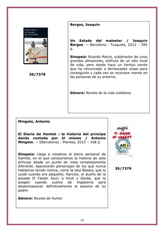 Berges, Joaquín



                              Un Estado del malestar / Joaqu¡n
                              Berges. -- Barcelona : Tusquets, 2012 – 395
                              p.

                              Sinopsis: Ricardo Marco, subdirector de unos
                              grandes almacenes, disfruta de un alto nivel
                              de vida, pero desde hace un tiempo siente
                              que ha renunciado a demasiadas cosas para
      3S/7378                 conseguirlo y cada vez se reconoce menos en
                              las personas de su entorno.



                              Género: Novela de la vida cotidiana




Mingote, Antonio


El Diario de Hamlet : la historia del pr¡ncipe
danés contada por él mismo / Antonio
Mingote. -- [Barcelona] : Planeta, 2012 – 168 p.


Sinopsis: Llega a nosotros el diario personal de
Hamlet, en el que conoceremos la historia de este
príncipe desde un punto de vista completamente
diferente. Aparecerán personajes de los que nunca
                                                       3S/7379
habíamos tenido noticia, como la tata Blaska, que lo
cuidó cuando era pequeño; Narciso, el dueño de la
posada El Faisán Azul; o Knut y Gerda, que lo
acogen    cuando    vuelve  de     Inglaterra  para
desenmascarar definitivamente al asesino de su
padre.

Género: Novela de humor




                                    34
 