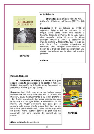 Arlt, Roberto

                                   El Criador de gorilas / Roberto Arlt. --
                              A Coruña : Ediciones del Viento, [2012] - 140
                              p.

                              Sinopsis: El 14 de febrero de 1935 el
                              argentino Roberto Arlt se embarca en el
                              buque Cabo Santo Tomé con destino a
                              España, llegando al Puerto de la Luz, nueve
                              días después. Visita el norte de África
                              (Tánger, Tetuán y Ceuta) y descubre un
                              mundo exótico y fascinante, que recoge en
                              este libro. Son historias misteriosas o
                              terriibles, pero siempre divertidísimas que
                              beben de la tradición oral y que significan una
                              rareza maravillosa en la obra del escritor
                              porteño.
         3S/7393

                              Relatos




Makkai, Rebecca

     El Devorador de libros : a veces hay que
seguir leyendo para pasar a la acción / Rebecca
Makkai ; traducción de Jofre Homedes Beutnagel. --
[Madrid] : Maeva, [2012] - 319 p.

Sinopsis: Lucy Hull, una joven que trabaja como
bibliotecaria de libros infantiles en un pueblo de
Missouri, ayuda habitualmente a su lector preferido
- Ian Drake, un niño de diez años obsesionado con
la lectura - a escoger libros a escondidas de su
madre, una mujer autoritaria que pasa por la
censura todo lo que el niño quiere leer. La vida de
Lucy tiene pocas emociones, hasta que se topa con
un dilema moral cuando conoce el plan que ha
preparado Ian para escapar del control de su               3S/7542
madre.


Género: Novela de aventuras

                                    35
 