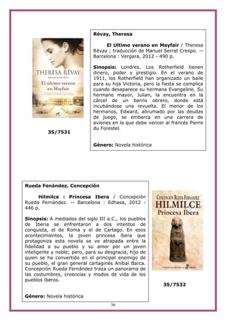 Révay, Theresa

                                   El Ultimo verano en Mayfair / Theresa
                              Révay ; traducción de Manuel Serrat Crespo. --
                              Barcelona : Vergara, 2012 - 490 p.

                              Sinopsis: Londres. Los Rotherfield tienen
                              dinero, poder y prestigio. En el verano de
                              1911, los Rotherfield han organizado un baile
                              para su hija Victoria, pero la fiesta se complica
                              cuando desaparece su hermana Evangeline. Su
                              hermano mayor, Julian, la encuentra en la
                              cárcel de un barrio obrero, donde está
                              incubándose una revuelta. El menor de los
                              hermanos, Edward, abrumado por las deudas
                              de juego, se embarca en una carrera de
                              aviones en la que debe vencer al francés Pierre
                              du Forestel.
          3S/7531

                              Género: Novela histórica




Rueda Fenández, Concepción

     Hilmilce : Princesa Ibera / Concepción
Rueda Fernández. -- Barcelona : Edhasa, 2012 -
446 p.

Sinopsis: A mediados del siglo III a.C., los pueblos
de Iberia se enfrentaron a dos intentos de
conquista, el de Roma y el de Cartago. En esos
acontecimientos, la joven princesa íbera que
protagoniza esta novela se ve atrapada entre la
fidelidad a su pueblo y su amor por un joven
inteligente y noble; pero, para su desgracia, hijo de
quien se ha convertido en el principal enemigo de
su pueblo, el gran general cartaginés Aníbal Barca.
Concepción Rueda Fernández traza un panorama de
las costumbres, creencias y modos de vida de los
pueblos íberos.
                                                             3S/7532

Género: Novela histórica
                                     36
 