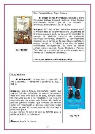 Díaz-Pintado Hilario, Angel Enrique

                             El Crisol de las literaturas eslavas / Elena
                       Mironesko Bielova (coord.) ;autores, Angel Enrique
                       Díaz-Pintado Hilario... [et al.]. -- Granada :
                       Universidad de Granada, 2012 - 528 p.

                       Sinopsis: El Crisol de las Literaturas Eslavas nació
                       como resultado de un proyecto de la Universidad de
                       Granada surgido a partir de la urgente necesidad de
                       superar la evidente carencia de materiales
                       didácticos modernos, atractivos y científicamente
                       rigurosos en el campo de la eslavística española. El
                       trabajo incluye un CD-ROM y un libro de textos
                       comentados con ejercicios. La obra se centra
                       en tres países eslavos: Rusia, Chequia y Polonia.
     3M/31247          Todo ello va precedido de un amplio estudio en el
                       ámbito de la literatura comparada.


                       Literatura eslava – Historia y crítica




Jaud, Tommy

     El Millonario / Tommy Jaud ; traducción de
Ana Guelbenzu. -- Barcelona : Ediciones B, 2012 -
311 p.


Sinopsis: Simon Peters, treintañero vacilón que
vive en Colonia, refunfuña, se enerva, se estresa.
Hace dos años que está en el paro, aunque todas
las mañanas acude a su “despacho”, un locutorio
regentado por su amigo sirio Shahin. Allí inicia su
peculiar jornada laboral, que consiste en escribir
cartas de reclamación a diversas empresas, según
él para mejorar el mundo, aunque de paso recibe
productos gratis.
Lo que Simon no sabe es que su talento para la
queja hará de él un millonario.
                                                             3S/7533

Género: Novela de humor


                                    37
 