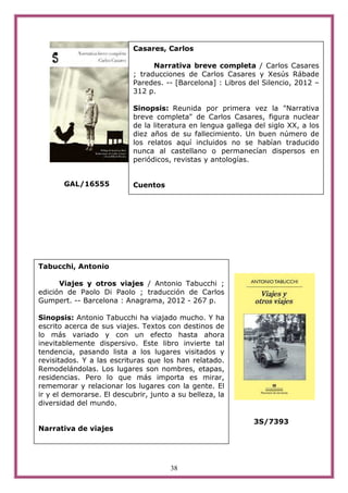 Casares, Carlos

                                  Narrativa breve completa / Carlos Casares
                            ; traducciones de Carlos Casares y Xesús Rábade
                            Paredes. -- [Barcelona] : Libros del Silencio, 2012 –
                            312 p.

                            Sinopsis: Reunida por primera vez la "Narrativa
                            breve completa" de Carlos Casares, figura nuclear
                            de la literatura en lengua gallega del siglo XX, a los
                            diez años de su fallecimiento. Un buen número de
                            los relatos aquí incluidos no se habían traducido
                            nunca al castellano o permanecían dispersos en
                            periódicos, revistas y antologías.


       GAL/16555            Cuentos




Tabucchi, Antonio

      Viajes y otros viajes / Antonio Tabucchi ;
edición de Paolo Di Paolo ; traducción de Carlos
Gumpert. -- Barcelona : Anagrama, 2012 - 267 p.

Sinopsis: Antonio Tabucchi ha viajado mucho. Y ha
escrito acerca de sus viajes. Textos con destinos de
lo más variado y con un efecto hasta ahora
inevitablemente dispersivo. Este libro invierte tal
tendencia, pasando lista a los lugares visitados y
revisitados. Y a las escrituras que los han relatado.
Remodelándolas. Los lugares son nombres, etapas,
residencias. Pero lo que más importa es mirar,
rememorar y relacionar los lugares con la gente. El
ir y el demorarse. El descubrir, junto a su belleza, la
diversidad del mundo.

                                                               3S/7393
Narrativa de viajes




                                       38
 
