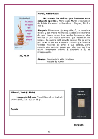 Murail, Marie-Aude

                              No somos los únicos que llevamos este
                        estúpido apellido / Marie-Aude Murail ; traducción
                        de Julieta Carmona. -- Barcelona : Noguer, 2012 -
                        201 p.

                        Sinopsis: Ella es una pija engreída; Él, un caradura
                        molón, y son medio hermanos. Acaban de enterarse
                        de que tienen otros tres medio hermanos, dos
                        feúchos y una rubita adorable, que necesitan un
                        hogar... La guerra está servida porque Ella se pirra
                        por tener a esa encantadora criatura que inventa
                        tórridas historias de amor a sus barbies, pero
                        comete dos errores: pasar por alto que los tres
                        están firmemente unidos e ignorarle a Él, el
                        irresponsable.
         3S/7534
                        Género: Novela de la vida cotidiana
                                Novela de humor




Mármol, José (1960-)

      Lenguaje del mar / José Mármol. -- Madrid :
Visor Libros, D.L. 2012 - 68 p.



Poesía




                                                              3S/7535


                                  39
 