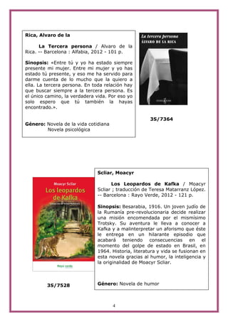 Rica, Alvaro de la

      La Tercera persona / Alvaro de la
Rica. -- Barcelona : Alfabia, 2012 - 101 p.

Sinopsis: «Entre tú y yo ha estado siempre
presente mi mujer. Entre mi mujer y yo has
estado tú presente, y eso me ha servido para
darme cuenta de lo mucho que la quiero a
ella. La tercera persona. En toda relación hay
que buscar siempre a la tercera persona. Es
el único camino, la verdadera vida. Por eso yo
solo espero que tú también la hayas
encontrado.».

                                                      3S/7364
Género: Novela de la vida cotidiana
        Novela psicológica




                               Scliar, Moacyr

                                      Los Leopardos de Kafka / Moacyr
                               Scliar ; traducción de Teresa Matarranz López.
                               -- Barcelona : Rayo Verde, 2012 - 121 p.

                               Sinopsis: Besarabia, 1916. Un joven judío de
                               la Rumanía pre-revolucionaria decide realizar
                               una misión encomendada por el mismísimo
                               Trotsky. Su aventura le lleva a conocer a
                               Kafka y a malinterpretar un aforismo que éste
                               le entrega en un hilarante episodio que
                               acabará teniendo consecuencias en el
                               momento del golpe de estado en Brasil, en
                               1964. Historia, literatura y vida se fusionan en
                               esta novela gracias al humor, la inteligencia y
                               la originalidad de Moacyr Scliar.




         3S/7528               Género: Novela de humor



                                      4
 