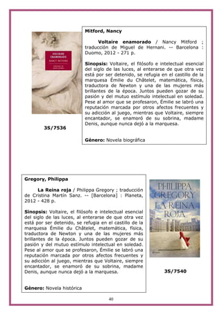 Mitford, Nancy

                                 Voltaire enamorado / Nancy Mitford ;
                           traducción de Miguel de Hernani. -- Barcelona :
                           Duomo, 2012 - 271 p.

                           Sinopsis: Voltaire, el filósofo e intelectual esencial
                           del siglo de las luces, al enterarse de que otra vez
                           está por ser detenido, se refugia en el castillo de la
                           marquesa Émilie du Châtelet, matemática, física,
                           traductora de Newton y una de las mujeres más
                           brillantes de la época. Juntos pueden gozar de su
                           pasión y del mutuo estímulo intelectual en soledad.
                           Pese al amor que se profesaron, Émilie se labró una
                           reputación marcada por otros afectos frecuentes y
                           su adicción al juego, mientras que Voltaire, siempre
                           encantador, se enamoró de su sobrina, madame
                           Denis, aunque nunca dejó a la marquesa.
        3S/7536

                           Género: Novela biográfica




Gregory, Philippa

     La Reina roja / Philippa Gregory ; traducción
de Cristina Martín Sanz. -- [Barcelona] : Planeta,
2012 - 428 p.

Sinopsis: Voltaire, el filósofo e intelectual esencial
del siglo de las luces, al enterarse de que otra vez
está por ser detenido, se refugia en el castillo de la
marquesa Émilie du Châtelet, matemática, física,
traductora de Newton y una de las mujeres más
brillantes de la época. Juntos pueden gozar de su
pasión y del mutuo estímulo intelectual en soledad.
Pese al amor que se profesaron, Émilie se labró una
reputación marcada por otros afectos frecuentes y
su adicción al juego, mientras que Voltaire, siempre
encantador, se enamoró de su sobrina, madame
Denis, aunque nunca dejó a la marquesa.                        3S/7540


Género: Novela histórica

                                      40
 