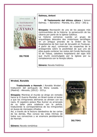 Dalmau, Antoni

                                 El Testamento del último cátaro / Antoni
                            Dalmau. -- Barcelona : Planeta, D.L. 2012 - 292 p.


                            Sinopsis: Recreación de uno de los pasajes más
                            controvertidos de la historia: la persecución de los
                            cátaros por parte de la Iglesia Católica.
                            La historia comienza cuando un grupo de
                            arqueólogos descubre dos misteriosos sarcófagos
                            en un antiguo priorato de la Orden de los
                            Hospitalarios de San Juan de Jerusalén en Toulouse.
                            A partir de aquí, comienzan las sospechas de la
                            protagonista sobre la posibilidad de que uno de
                            ellos pueda contener los restos del Conde Raimundo
                            VI de Tolosa, caballero hospitalario del siglo XIII
        3S/7530             que murió excomulgado por la Iglesia por su
                            complacencia con la herejía cátara.


                            Género: Novela histórica




Wrobel, Ronaldo

      Traduciendo a Hannah / Ronaldo Wrobel ;
traducción del portugués de Elena Losada. --
[Madrid] : Alevosía, [2012] - 223 p.

Sinopsis: Mientras el mundo se dirige sin remedio
hacia la II Guerra Mundial, en Brasil existe el temor
a que los inmigrantes alemanes se alineen con los
nazis. El zapatero polaco Max Kutner es arrancado
de su taller para colaborar con la policía,
traduciendo la correspondencia de los inmigrantes
en busca de mensajes cifrados.
Así, a través de la lectura clandestina de las cartas
de los demás, Max conoce las vidas íntimas de
todos sus convecinos y se enamora perdidamente
de Hannah.
                                                            3S/7541

Género: Novela romántica

                                     41
 
