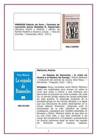 PREMIOS Pedrón de Ouro : Certame de
narración breve Modesto R. Figueiredo
(Edicións XXXVI e XXXVII) / edición de
Ramón Fandiño e David G. Couso. -- Noia [A
Coruña] : Toxosoutos, 2012 - 247 p.




                                                 GAL/16546




                    Márkaris, Petros

                          La Espada de Damocles : la crisis en
                    Grecia y el destino de Europa / Petros Márkaris
                    ; traducción del alemán de Lorena Silos Ribas. --
                    Barcelona : Tusquets, 2012 - 140 p.

                    Sinopsis: Pocos novelistas como Petros Márkaris
                    están tan cualificados para arrojar luz sobre la
                    crisis que azota a Grecia y que amenaza con
                    derrumbar el proyecto de unión europea. Con este
                    fin, el escritor griego explica las causas profundas
                    de esta quiebra, la acelerada evolución de la
                    sociedad griega en las últimas décadas y el papel
                    que sus estructuras de poder desempeñan en la
  3M/31187          actual debacle financiera. Indignado ante la
                    precariedad de la vida cotidiana de tantos
                    ciudadanos, castigados por medidas diseñadas en
                    Bruselas y Berlín, Márkaris alerta de que ésta no
                    es una crisis más, y que sólo volviendo a las
                    raíces del humanismo («inventado» precisamente
                    en Grecia) podremos dejar de sentir esa espada
                    de      Damocles      sobre     nuestras    cabezas.



                               5
 