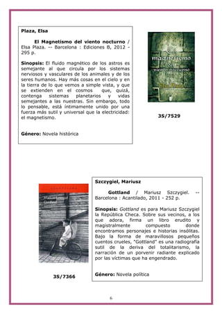 Plaza, Elsa

      El Magnetismo del viento nocturno /
Elsa Plaza. -- Barcelona : Ediciones B, 2012 -
295 p.

Sinopsis: El fluido magnético de los astros es
semejante al que circula por los sistemas
nerviosos y vasculares de los animales y de los
seres humanos. Hay más cosas en el cielo y en
la tierra de lo que vemos a simple vista, y que
se extienden en el cosmos           que, quizá,
contenga     sistemas   planetarios    y    vidas
semejantes a las nuestras. Sin embargo, todo
lo pensable, está íntimamente unido por una
fuerza más sutil y universal que la electricidad:
el magnetismo.                                              3S/7529


Género: Novela histórica




                                 Szczygiel, Mariusz

                                      Gottland / Mariusz Szczygiel.          --
                                 Barcelona : Acantilado, 2011 - 252 p.

                                 Sinopsis: Gottland es para Mariusz Szczygiel
                                 la República Checa. Sobre sus vecinos, a los
                                 que adora, firma un libro erudito y
                                 magistralmente        compuesto         donde
                                 encontramos personajes e historias insólitas.
                                 Bajo la forma de maravillosos pequeños
                                 cuentos crueles, "Gottland" es una radiografía
                                 sutil de la deriva del totalitarismo, la
                                 narración de un porvenir radiante explicado
                                 por las víctimas que ha engendrado.


                                 Género: Novela política
              3S/7366



                                        6
 