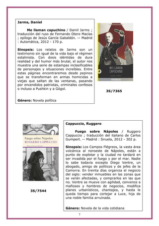 Jarms, Daniel

       Me llaman capuchino / Daniil Jarms ;
traducción del ruso de Fernando Otero Macías
; epílogo de Jesús García Gabaldón. -- Madrid
: Automática, 2012 - 170 p.

Sinopsis: Los relatos de Jarms son un
testimonio sin igual de la vida bajo el régimen
estalinista. Con dosis idéntidas de dura
realidad y del humor más brutal, el autor nos
muestra una serie de estampas inclasificables
de personajes y situaciones increíbles. Entre
estas páginas encontraremos desde pepinos
que se transforman en armas homicidas a
viejas que saltan de las ventanas, pasando
por encendidos patriotas, criminales confesos
o incluso a Pushkin y a Gógol.
                                                      3S/7365

Género: Novela política




                              Cappuccio, Ruggero

                                   Fuego sobre Nápoles / Ruggero
                              Cappuccio ; traducción del italiano de Carlos
                              Gumpert. -- Madrid : Siruela, 2012 - 302 p.

                              Sinopsis: Los Campos Flégreos, la vasta área
                              volcánica al noroeste de Nápoles, están a
                              punto de explotar y la ciudad no tardará en
                              ser invadida por el fuego y por el mar. Nadie
                              lo sabe todavía excepto Diego Ventre, un
                              abogado, amigo de políticos y de jefes de la
                              Camorra. En treinta días organiza el negocio
                              del siglo: vender inmuebles en las zonas que
                              se verán afectadas, y comprarlos en las que
                              no. Ventre se mueve con agilidad, convence a
                              mafiosos y hombres de negocios, modifica
        3S/7544               planes urbanísticos, chantajea, y hasta le
                              queda tiempo para cortejar a Luce, hija de
                              una noble familia arruinada.


                              Género: Novela de la vida cotidiana
                                      7
 