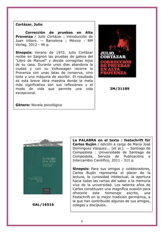 Cortázar, Julio

      Corrección de pruebas en Alta
Provenza / Julio Cortázar ; introducción de
Juan Villoro. -- Barcelona ; México : RM
Verlag, 2012 - 46 p.

Sinopsis: Verano de 1972, Julio Cortázar
recibe en Saignon las pruebas de galera del
"Libro de Manuel" y decide corregirlas lejos
de su casa. Durante unos días abandona la
ciudad y con su Volkswagen recorre la
Provenza con unas latas de conserva, vino
tinto y una máquina de escribir. El resultado
es esta breve obra maestra donde la meta
más significativa son sus reflexiones y el
modo de vida que permite una vida                      3M/31189
excepcional.


Género: Novela psicológica




                                 La PALABRA en el texto : festschrift für
                                 Carlos Buján / edición a cargo de María José
                                 Domínguez Vázquez... [et al.]. -- Santiago de
                                 Compostela : Universidade de Santiago de
                                 Compostela, Servizo de Publicacións e
                                 Intercambio Científico, 2011 - 311 p.

                                 Sinopsis: Para sus amigos y colaboradores,
                                 Carlos Buján representa el placer de la
                                 lectura, la curiosidad intelectual, la apertura
                                 hacia todas las ramas del saber o la memoria
                                 viva de la universidad. Los setenta años de
                                 Carlos constituyen una magnífica ocasión para
                                 ofrecerle    este   homenaje     escrito,  una
                                 Festschrift en la mejor tradición germánica, a
                                 la que han contribuido algunos de sus amigos,
         GAL/16516               colegas y discípulos.



                                      8
 