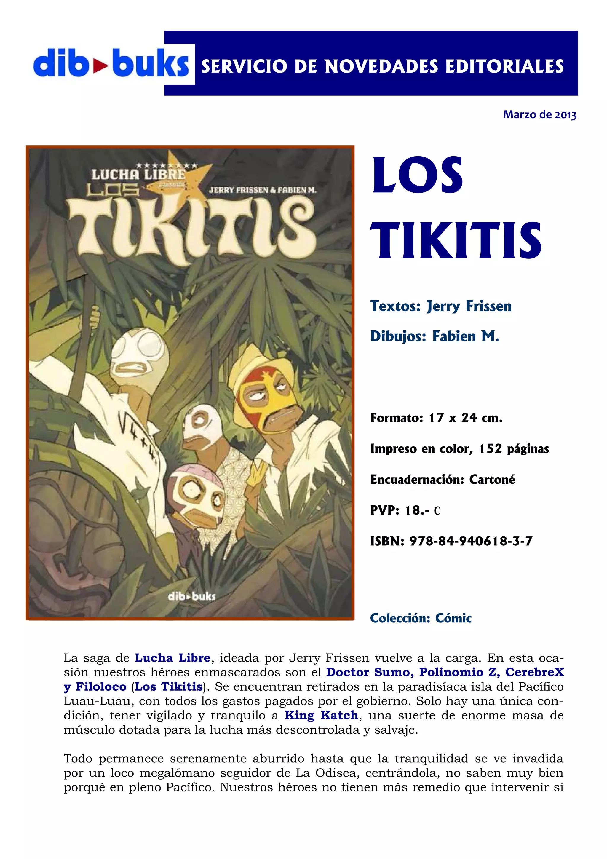 SERVICIO DE NOVEDADES EDITORIALES

                                                                           Marzo de 2013




                                                    LOS
                                                    TIKITIS
                                                    Textos: Jerry Frissen

                                                    Dibujos: Fabien M.




                                                    Formato: 17 x 24 cm.

                                                    Impreso en color, 152 páginas

                                                    Encuadernación: Cartoné

                                                    PVP: 18.- €

                                                    ISBN: 978-84-940618-3-7




                                                    Colección: Cómic


La saga de Lucha Libre, ideada por Jerry Frissen vuelve a la carga. En esta oca-
sión nuestros héroes enmascarados son el Doctor Sumo, Polinomio Z, CerebreX
y Filoloco (Los Tikitis). Se encuentran retirados en la paradisíaca isla del Pacífico
Luau-Luau, con todos los gastos pagados por el gobierno. Solo hay una única con-
dición, tener vigilado y tranquilo a King Katch, una suerte de enorme masa de
músculo dotada para la lucha más descontrolada y salvaje.

Todo permanece serenamente aburrido hasta que la tranquilidad se ve invadida
por un loco megalómano seguidor de La Odisea, centrándola, no saben muy bien
porqué en pleno Pacífico. Nuestros héroes no tienen más remedio que intervenir si
 