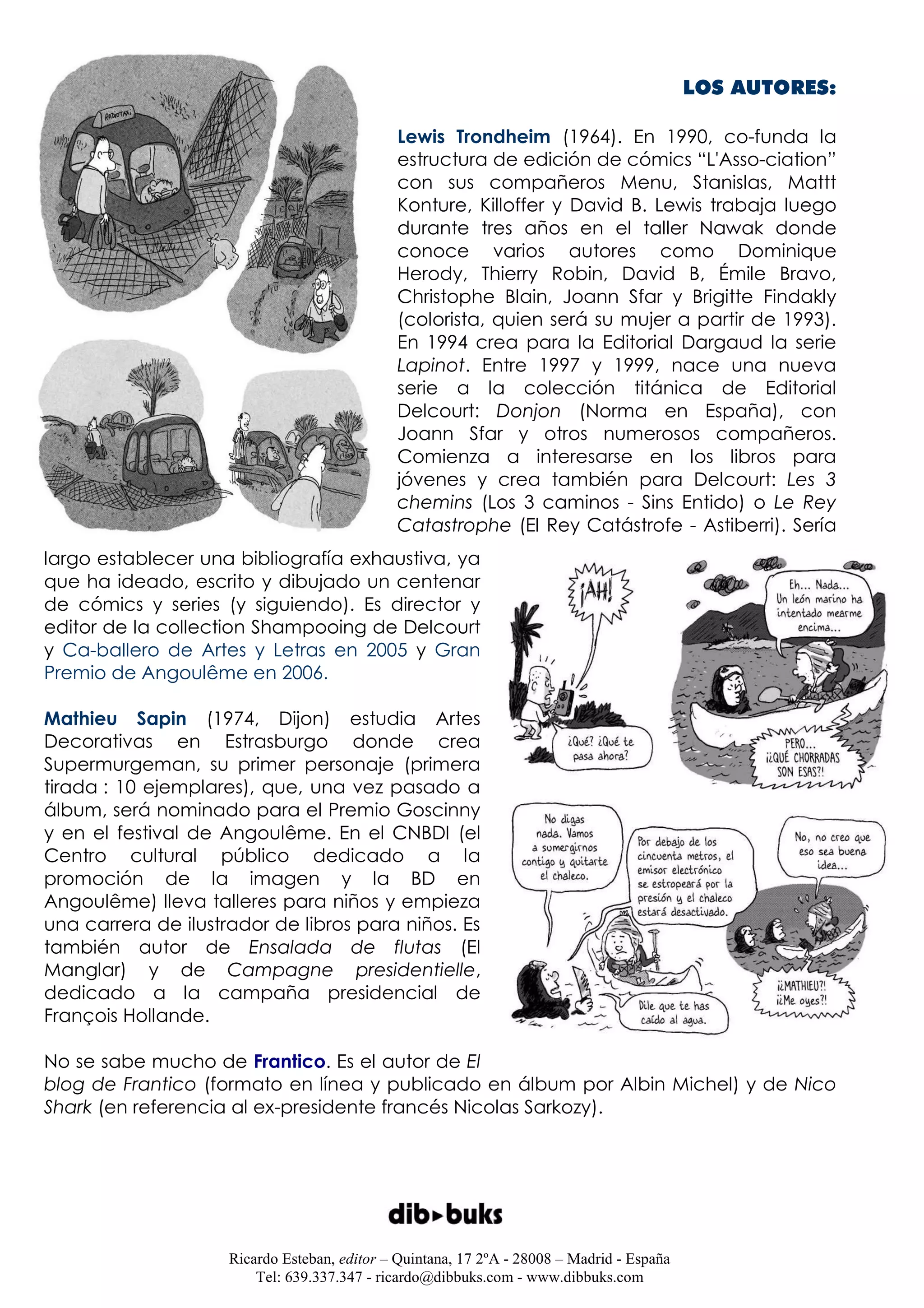 LOS AUTORES:

                                              Lewis Trondheim (1964). En 1990, co-funda la
                                              estructura de edición de cómics “L'Asso-ciation”
                                              con sus compañeros Menu, Stanislas, Mattt
                                              Konture, Killoffer y David B. Lewis trabaja luego
                                              durante tres años en el taller Nawak donde
                                              conoce varios autores como Dominique
                                              Herody, Thierry Robin, David B, Émile Bravo,
                                              Christophe Blain, Joann Sfar y Brigitte Findakly
                                              (colorista, quien será su mujer a partir de 1993).
                                              En 1994 crea para la Editorial Dargaud la serie
                                              Lapinot. Entre 1997 y 1999, nace una nueva
                                              serie a la colección titánica de Editorial
                                              Delcourt: Donjon (Norma en España), con
                                              Joann Sfar y otros numerosos compañeros.
                                              Comienza a interesarse en los libros para
                                              jóvenes y crea también para Delcourt: Les 3
                                              chemins (Los 3 caminos - Sins Entido) o Le Rey
                                              Catastrophe (El Rey Catástrofe - Astiberri). Sería
largo establecer una bibliografía exhaustiva, ya
que ha ideado, escrito y dibujado un centenar
de cómics y series (y siguiendo). Es director y
editor de la collection Shampooing de Delcourt
y Ca-ballero de Artes y Letras en 2005 y Gran
Premio de Angoulême en 2006.

Mathieu Sapin (1974, Dijon) estudia Artes
Decorativas en Estrasburgo donde crea
Supermurgeman, su primer personaje (primera
tirada : 10 ejemplares), que, una vez pasado a
álbum, será nominado para el Premio Goscinny
y en el festival de Angoulême. En el CNBDI (el
Centro cultural público dedicado a la
promoción de la imagen y la BD en
Angoulême) lleva talleres para niños y empieza
una carrera de ilustrador de libros para niños. Es
también autor de Ensalada de flutas (El
Manglar) y de Campagne presidentielle,
dedicado a la campaña presidencial de
François Hollande.

No se sabe mucho de Frantico. Es el autor de El
blog de Frantico (formato en línea y publicado en álbum por Albin Michel) y de Nico
Shark (en referencia al ex-presidente francés Nicolas Sarkozy).




                     Ricardo Esteban, editor – Quintana, 17 2ºA - 28008 – Madrid - España
                         Tel: 639.337.347 - ricardo@dibbuks.com - www.dibbuks.com
 
