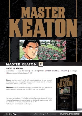 MASTER KEATON

9

NAOKI URASAWA
Libro rústica, 314 págs. B/N-color | 148 x 210 |14,95 € | 978-84-15921-59-2 |10037726 | 12 entregas
| Edición original: Master Keaton 9 JAP

Keaton sigue aferrado a la senda de la arqueología a pesar de estar ocupado
con su trabajo como investigador de seguros día tras día, volando constantemente entre el Reino Unido, Japón y Europa.
¡¡Keaton continúa resolviendo un caso complicado tras otro gracias a las
grandes aptitudes que desarrolló en el SAS y a su gran corazón...!!

*Estructura construida en 12 episodios autoconclusivos que aligeran la lectura.
*Urasawa ha usado gran documentación en técnicas de supervivencia, política y el estado del mundo, principalmente de los 80.
*Perfecto para amantes de la novela negra..

MANGA

www.planetadeagostinicomics.com

 