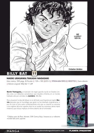 BILLY BAT

11

NAOKI URASAWA/TAKASHI NAGASAKI
Libro rústica, 200 págs. B/N-color | 128 x 180 |8,95 € | 978-84-684-7693-3|10037733 | Serie abierta
| Edición original: Billy Bat 11 JAP

Kevin Yamagata, un ilustrador de origen japonés nacido en Estados Unidos, crea a un detective caricaturesco que resuelve crímenes, en un mundo
habitado sólo por animales. Su nombre: Billy Bat.
Pero, al parecer la idea del dibujo no es del todo suya. Viajando por Japón, Kevin descubre que el murciélago que gestó no fue diseñado originalmente ni
por él ni por el otro autor contemporáneo, sino que su creación se remonta
a los orígenes del arte rupestre. Aquí no se acaban las sorpresas, detrás habrá
misterios que incluso implican al mismo destino de la humanidad.

*Célebre autor de Pluto, Monster, 20th Century Boys, Urasawa es un referente
mundial del cómic japonés

MANGA

www.planetadeagostinicomics.com

 