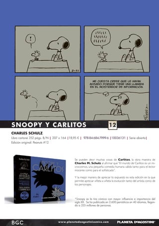Me cuesta creer que le hayan
avisado porque tiene una llamada
en el mostrador de información.

SNOOPY Y CARLITOS

12

CHARLES SCHULZ
Libro cartoné 352 págs. B/N | 207 x 164 |18,95 € | 978-84-684-7999-6 |10036131 | Serie abierta|
Edición original: Peanuts #12

Se pueden decir muchas cosas de Carlitos, la obra maestra de
Charles M. Schulz al aﬁrmar que “El mundo de Carlitos es un microcosmos, una pequeña comedia humana válida tanto para el lector
inocente como para el soﬁsticado”.
Y la mejor manera de apreciar lo expuesto es esta edición en la que
permite apreciar viñeta a viñeta la evolución tanto del artista como de
los personajes.

*Snoopy es la tira cómica con mayor inﬂuencia e importancia del
siglo XX. Se ha publicado en 2.600 periódicos en 40 idiomas, llegando a 355 millones de personas.

BGC

www.planetadeagostinicomics.com

 