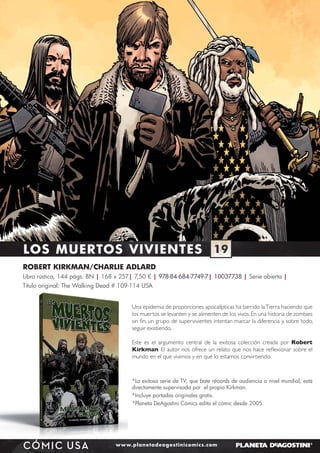 LOS MUERTOS VIVIENTES 19
ROBERT KIRKMAN/CHARLIE ADLARD
Libro rústica, 144 págs. BN | 168 x 257| 7,50 € | 978-84-684-7749-7| 10037738 | Serie abierta |
Título original: The Walking Dead # 109-114 USA
Una epidemia de proporciones apocalípticas ha barrido la Tierra haciendo que
los muertos se levanten y se alimenten de los vivos. En una historia de zombies
sin ﬁn, un grupo de supervivientes intentan marcar la diferencia y, sobre todo,
seguir existiendo.
Este es el argumento central de la exitosa colección creada por Robert
Kirkman. El autor nos ofrece un relato que nos hace reﬂexionar sobre el
mundo en el que vivimos y en qué lo estamos convirtiendo.

MARCHAMOS
A LA GUERRA

*La exitosa serie de TV, que bate réoords de audiencia a nivel mundial, está
directamente supervisada por el propio Kirkman.
*Incluye portadas originales gratis.
*Planeta DeAgostini Cómics edita el cómic desde 2005.

CÓMIC USA

www.planetadeagostinicomics.com

 