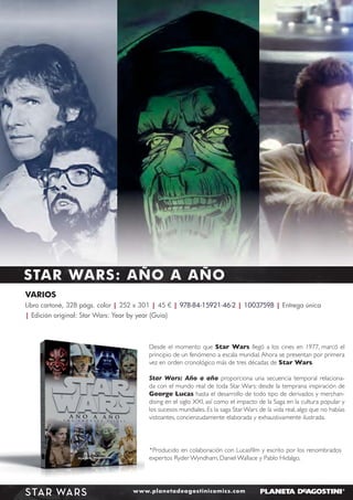 STAR WARS: AÑO A AÑO
VARIOS
Libro cartoné, 328 págs. color | 252 x 301 | 45 € | 978-84-15921-46-2 | 10037598 | Entrega única
| Edición original: Star Wars: Year by year (Guía)

Desde el momento que Star Wars llegó a los cines en 1977, marcó el
principio de un fenómeno a escala mundial. Ahora se presentan por primera
vez en orden cronológico más de tres décadas de Star Wars.
Star Wars: Año a año proporciona una secuencia temporal relacionada con el mundo real de toda Star Wars: desde la temprana inspiración de
George Lucas hasta el desarrollo de todo tipo de derivados y merchandising en el siglo XXI, así como el impacto de la Saga en la cultura popular y
los sucesos mundiales. Es la saga Star Wars de la vida real, algo que no habías
vistoantes, concienzudamente elaborada y exhaustivamente ilustrada.

*Producido en colaboración con Lucasﬁlm y escrito por los renombrados
expertos Ryder Wyndham, Daniel Wallace y Pablo Hidalgo,

STAR WARS

www.planetadeagostinicomics.com

 