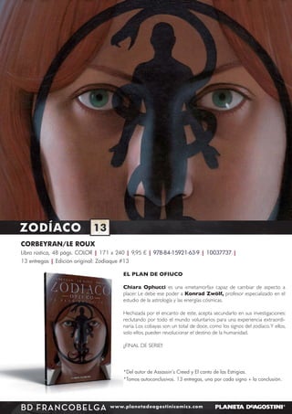 ZODÍACO

13

CORBEYRAN/LE ROUX
Libro rústica, 48 págs. COLOR | 171 x 240 | 9,95 € | 978-84-15921-63-9 | 10037737 |
13 entregas | Edición original: Zodiaque #13
EL PLAN DE OFIUCO
Chiara Ophucci es una «metamorfa» capaz de cambiar de aspecto a
placer. Le debe ese poder a Konrad Zwölf, profesor especializado en el
estudio de la astrología y las energías cósmicas.
Hechizada por el encanto de este, acepta secundarlo en sus investigaciones:
reclutando por todo el mundo voluntarios para una experiencia extraordinaria. Los cobayas son un total de doce, como los signos del zodíaco. Y ellos,
solo ellos, pueden revolucionar el destino de la humanidad.
¡¡FINAL DE SERIE!!

*Del autor de Assassin’s Creed y El canto de las Estrigias.
*Tomos autoconclusivos. 13 entregas, una por cada signo + la conclusión.

BD FRANCO BE LGA

www.planetadeagostinicomics.com

 