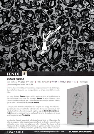 FÉNIX

5

OSAMU TEZUKA
Libro cartoné, 396 págs. B/N-color | 183 x 257 |25€ | 978-84-15480-52-5 |10011453 | 12 entregas
| Edición original: Hi no Tori 5 JAP
El Fénix, el ave inmortal que renace de sus propias cenizas a través del tiempo...
Cuenta l a leyenda que si uno consigue beber su sangre, obtendrá la inmortalidad.
Un joven llamado Reona muere en un accidente, pero la tecnología de su
tiempo consigue resucitarle. Sin embargo, Reona ve a los humanos como
cúmulos de barro, mientras que a los robots los ve con forma humana... Hecho
que le l leva a enamorarse del robot Chihiro.
La mayor parte de este quinto tomo está ocupada por la saga Resurrección,
que de nuevo inquiere a l lector sobre el valor de l a vida, la muerte, la eternidad y lo efímero. También incluye la séptima saga de Fénix, El manto celestial, así como los dos primeros capítulos, ﬁnalmente descartados, de lo que
sería la siguiente saga, Nostalgia.
La colección Trazado presenta la edición de lujo de Fénix en 12 entregas. En
ellas se recuperan todas las páginas originales de la obra ta l y como fueron
publicadas en sus inicios, con páginas a color incluidas. Disfruta de la obra
más querida de su creador, Osamu Tezuka, el gran maestro del manga. ¡Una
verdadera oda a la vida que narra las grandezas y vilezas del ser humano!

TRAZADO

www.planetadeagostinicomics.com

 