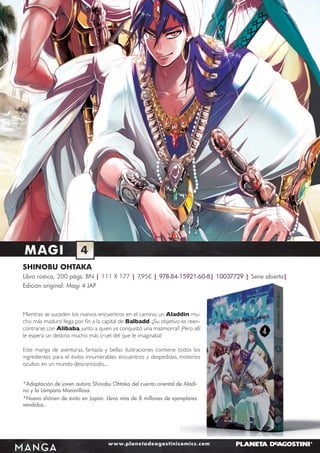 MAGI

4

SHINOBU OHTAKA
Libro rústica, 200 págs. BN | 111 X 177 | 7,95€ | 978-84-15921-60-8| 10037729 | Serie abierta|
Edición original: Magi 4 JAP

Mientras se suceden los nuevos encuentros en el camino, un Aladdin mucho más maduro llega por ﬁn a la capital de Balbadd. ¡¡Su objetivo es reencontrarse con Alibaba, junto a quien ya conquistó una mazmorra!! ¡Pero allí
le espera un destino mucho más cruel del que le imaginaba!
Este manga de aventuras, fantasía y bellas ilustraciones contiene todos los
ingredientes para el éxito: innumerables encuentros y despedidas, misterios
ocultos en un mundo desconocido....
*Adaptación de joven autora Shinobu Ohtaka del cuento oriental de Aladino y la Lámpara Maravillosa.
*Nuevo shônen de éxito en Japón. Lleva más de 8 millones de ejemplares
vendidos..

MANGA

www.planetadeagostinicomics.com

 