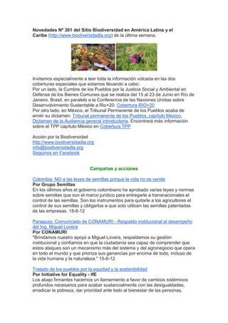Novedades Nº 301 del Sitio Biodiversidad en América Latina y el
Caribe (http://www.biodiversidadla.org) de la última semana.




Invitamos especialmente a leer toda la información volcada en las dos
coberturas especiales que estamos llevando a cabo:
Por un lado, la Cumbre de los Pueblos por la Justicia Social y Ambiental en
Defensa de los Bienes Comunes que se realiza del 15 al 23 de Junio en Río de
Janeiro, Brasil, en paralelo a la Conferencia de las Naciones Unidas sobre
Desenvolvimiento Sustentable a Rio+20: Cobertura RIO+20
Por otro lado, en México, el Tribunal Permanente de los Pueblos acaba de
emitir su dictamen: Tribunal permanente de los Pueblos, capítulo México:
Dictamen de la Audiencia general introductoria. Encontrará más información
sobre el TPP capítulo México en Cobertura TPP

Acción por la Biodiversidad
http://www.biodiversidadla.org
info@biodiversidadla.org
Seguinos en Facebook


                            Campañas y acciones

Colombia: NO a las leyes de semillas porque la vida no se vende
Por Grupo Semillas
En los últimos años el gobierno colombiano ha aprobado varias leyes y normas
sobre semillas que son el marco jurídico para entregarle a transnacionales el
control de las semillas. Son los instrumentos para quitarle a los agricultores el
control de sus semillas y obligarlos a que solo utilicen las semillas patentadas
de las empresas. 18-6-12

Paraguay: Comunicado de CONAMURI - Respaldo institucional al desempeño
del Ing. Miguel Lovera
Por CONAMURI
"Brindamos nuestro apoyo a Miguel Lovera, respaldamos su gestión
institucional y confiamos en que la ciudadanía sea capaz de comprender que
estos ataques son un mecanismo más del sistema y del agronegocio que opera
en todo el mundo y que prioriza sus ganancias por encima de todo, incluso de
la vida humana y la naturaleza." 15-6-12

Tratado de los pueblos por la equidad y la sostenibilidad
Por Initiative for Equality - IfE
Los abajo firmantes hacemos un llamamiento a favor de cambios sistémicos
profundos necesarios para acabar sustancialmente con las desigualdades,
erradicar la pobreza, dar prioridad ante todo al bienestar de las personas,
 