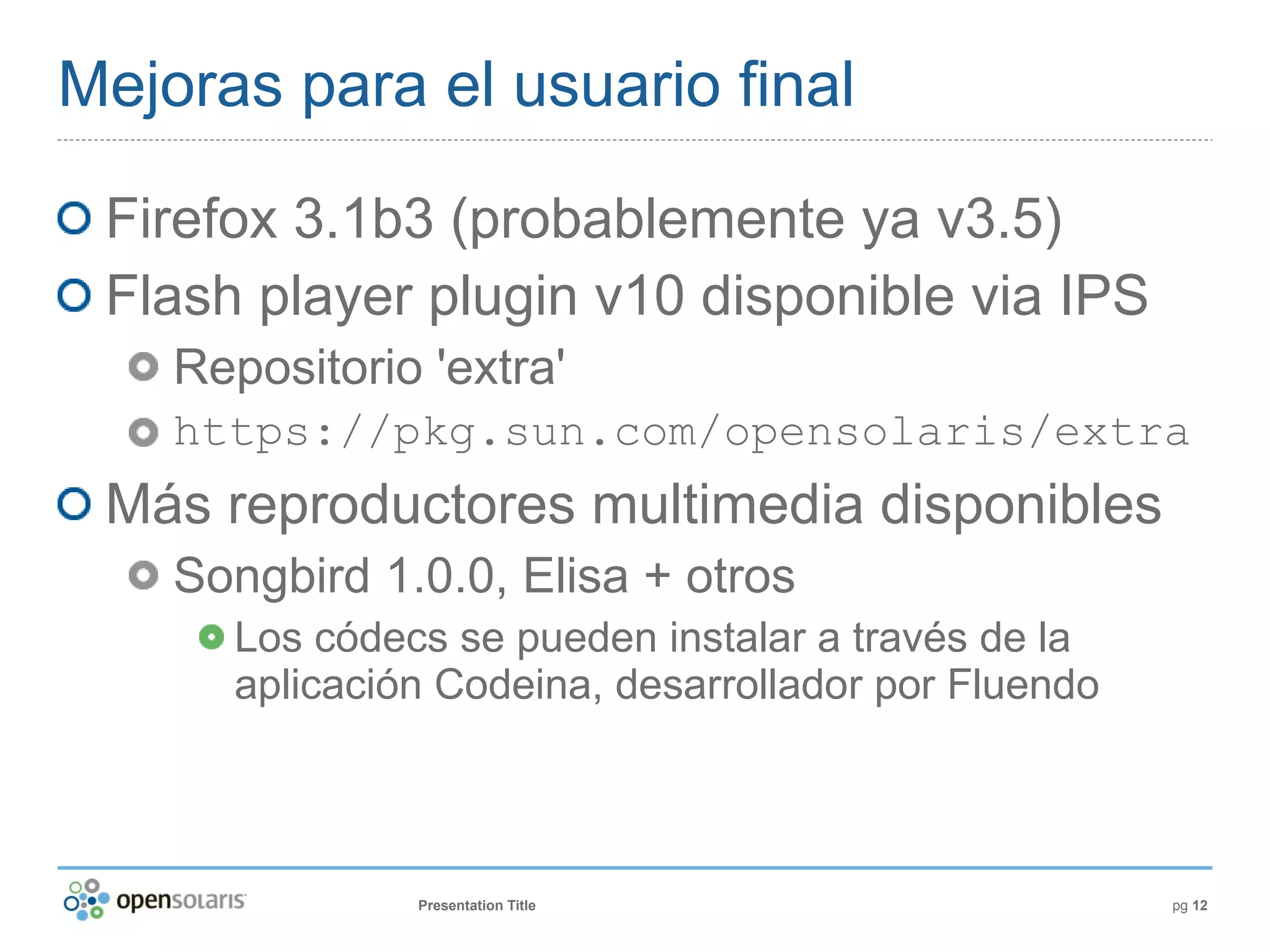 Mejoras para el usuario final

 Firefox 3.1b3 (probablemente ya v3.5)
 Flash player plugin v10 disponible via IPS
    Repositorio 'extra'
    https://pkg.sun.com/opensolaris/extra
 Más reproductores multimedia disponibles
    Songbird 1.0.0, Elisa + otros
      Los códecs se pueden instalar a través de la
      aplicación Codeina, desarrollador por Fluendo



               Presentation Title                     pg 12
 