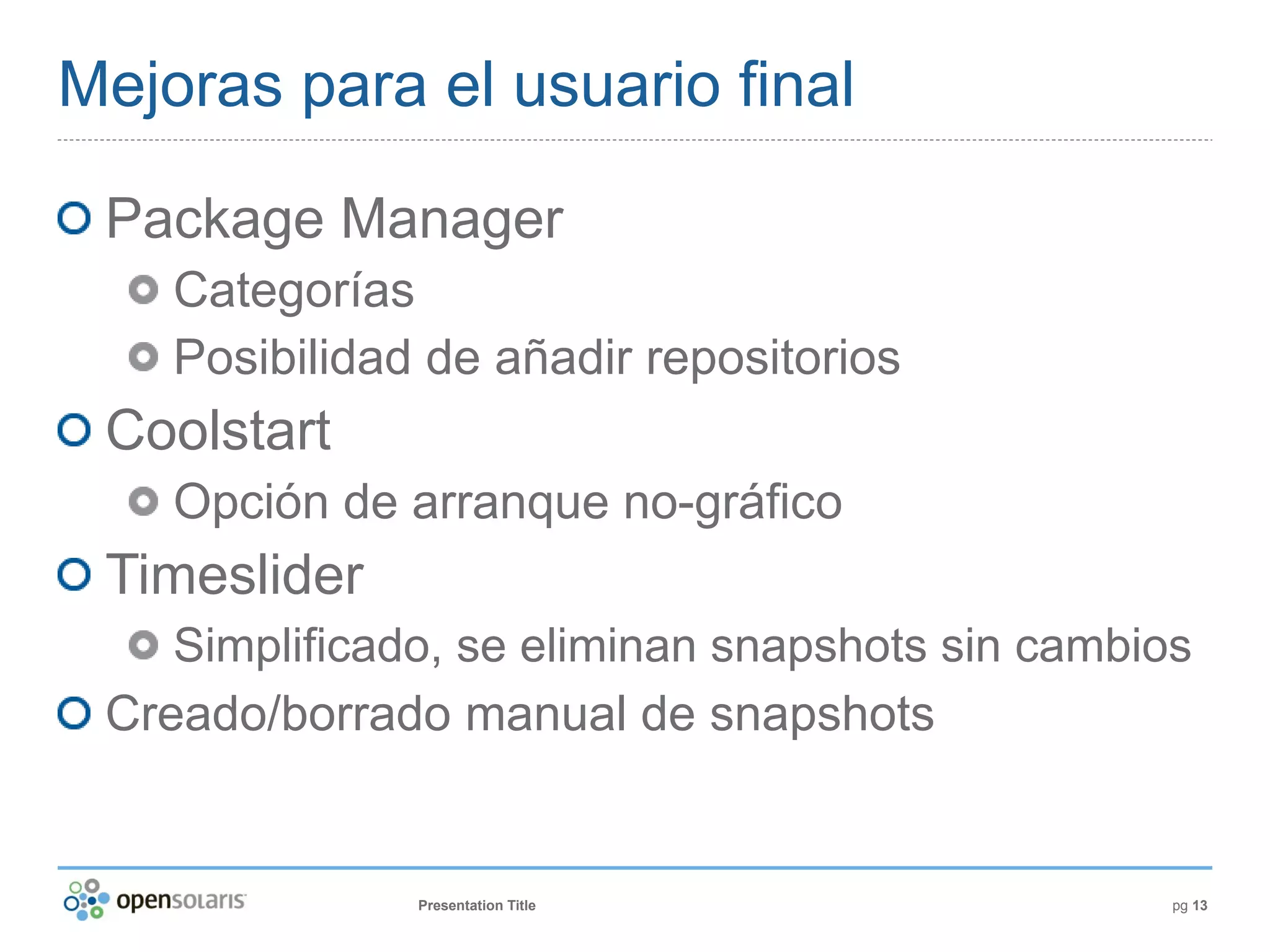 Mejoras para el usuario final

 Package Manager
    Categorías
    Posibilidad de añadir repositorios
 Coolstart
    Opción de arranque no-gráfico
 Timeslider
    Simplificado, se eliminan snapshots sin cambios
 Creado/borrado manual de snapshots


               Presentation Title                 pg 13
 