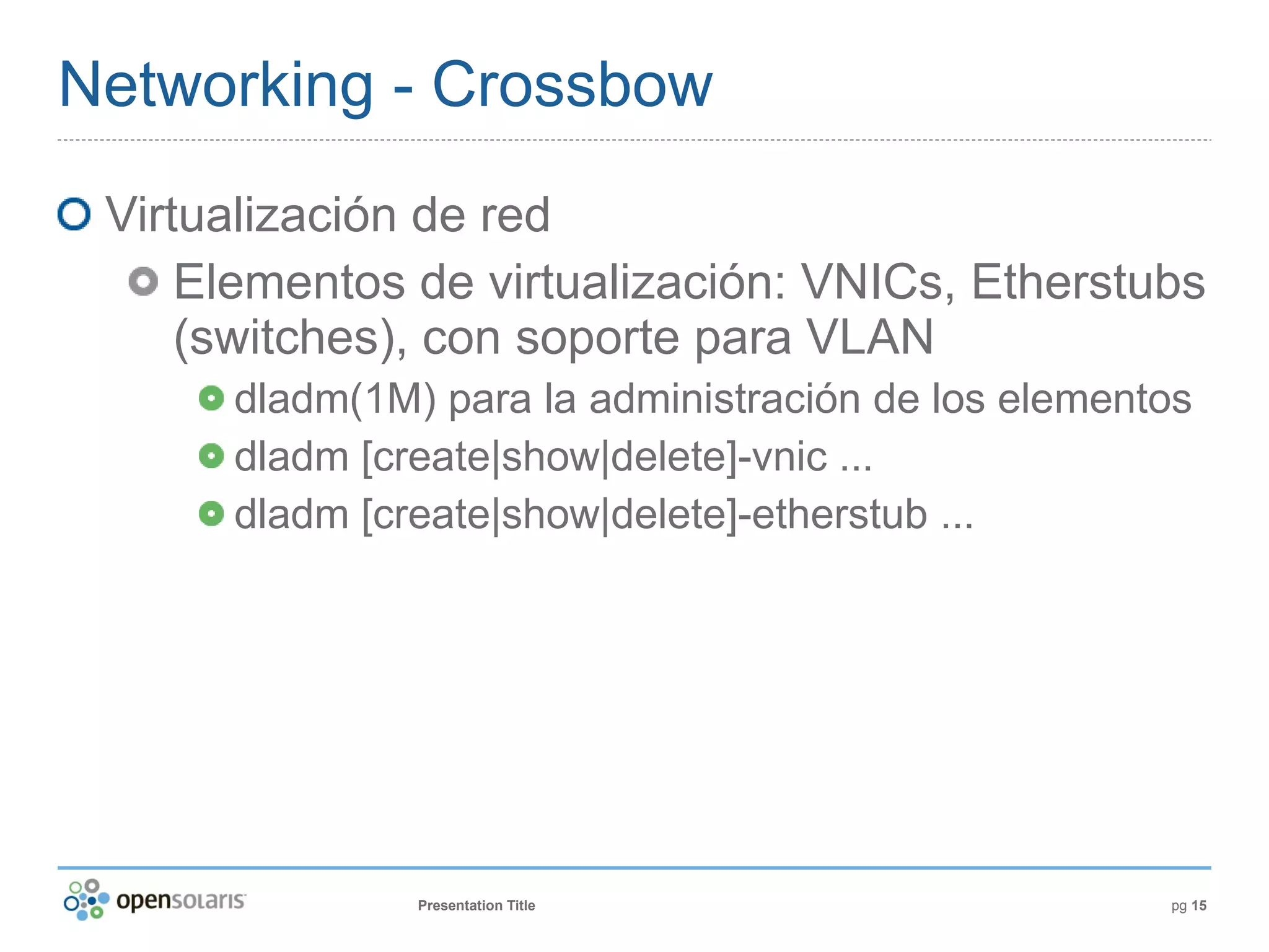 Networking - Crossbow
 Virtualización de red
     Elementos de virtualización: VNICs, Etherstubs
     (switches), con soporte para VLAN
      dladm(1M) para la administración de los elementos
      dladm [create|show|delete]-vnic ...
      dladm [create|show|delete]-etherstub ...




               Presentation Title                    pg 15
 
