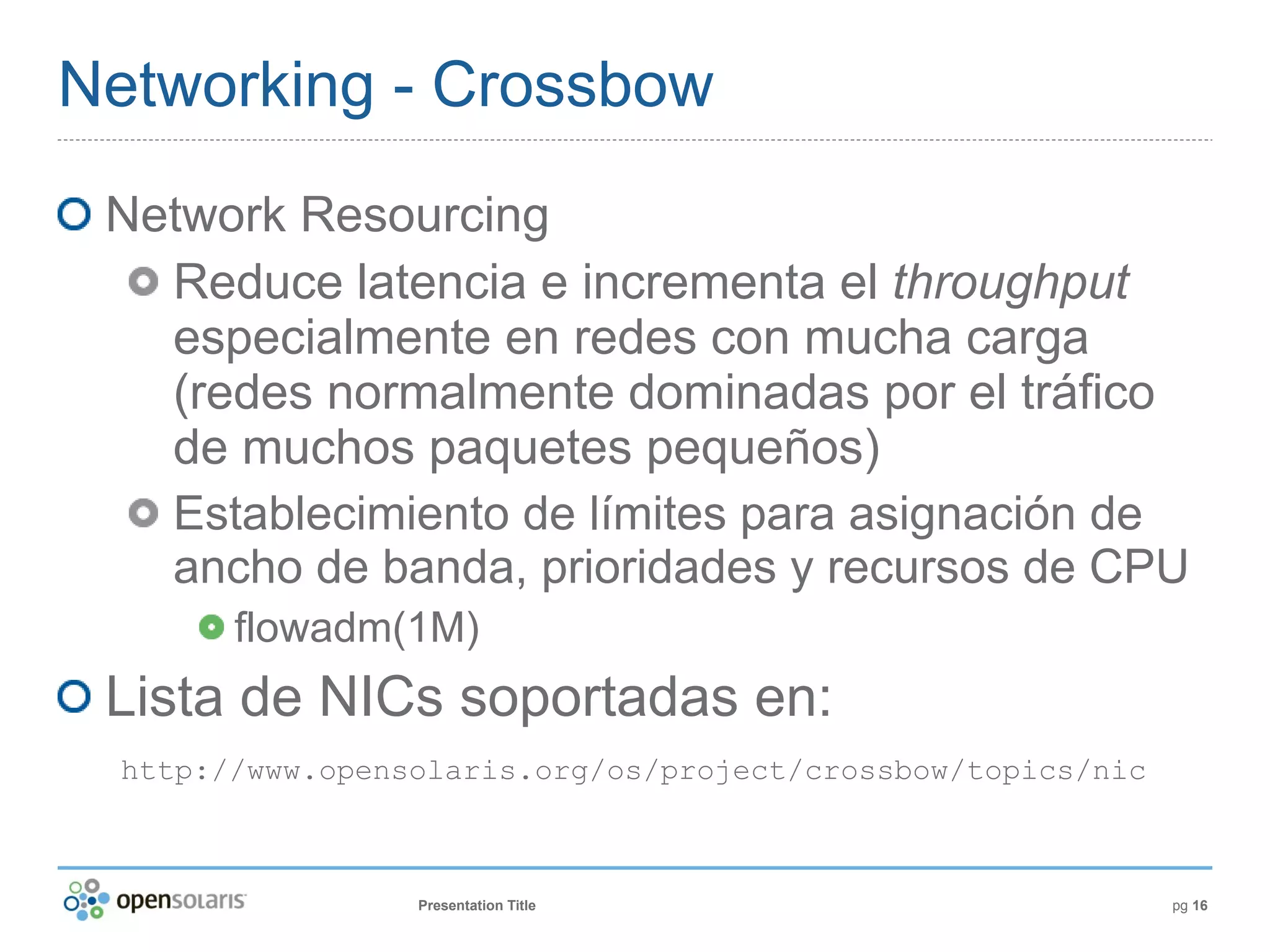 Networking - Crossbow
 Network Resourcing
   Reduce latencia e incrementa el throughput
   especialmente en redes con mucha carga
   (redes normalmente dominadas por el tráfico
   de muchos paquetes pequeños)
   Establecimiento de límites para asignación de
   ancho de banda, prioridades y recursos de CPU
        flowadm(1M)
 Lista de NICs soportadas en:
  http://www.opensolaris.org/os/project/crossbow/topics/nic



                  Presentation Title                          pg 16
 