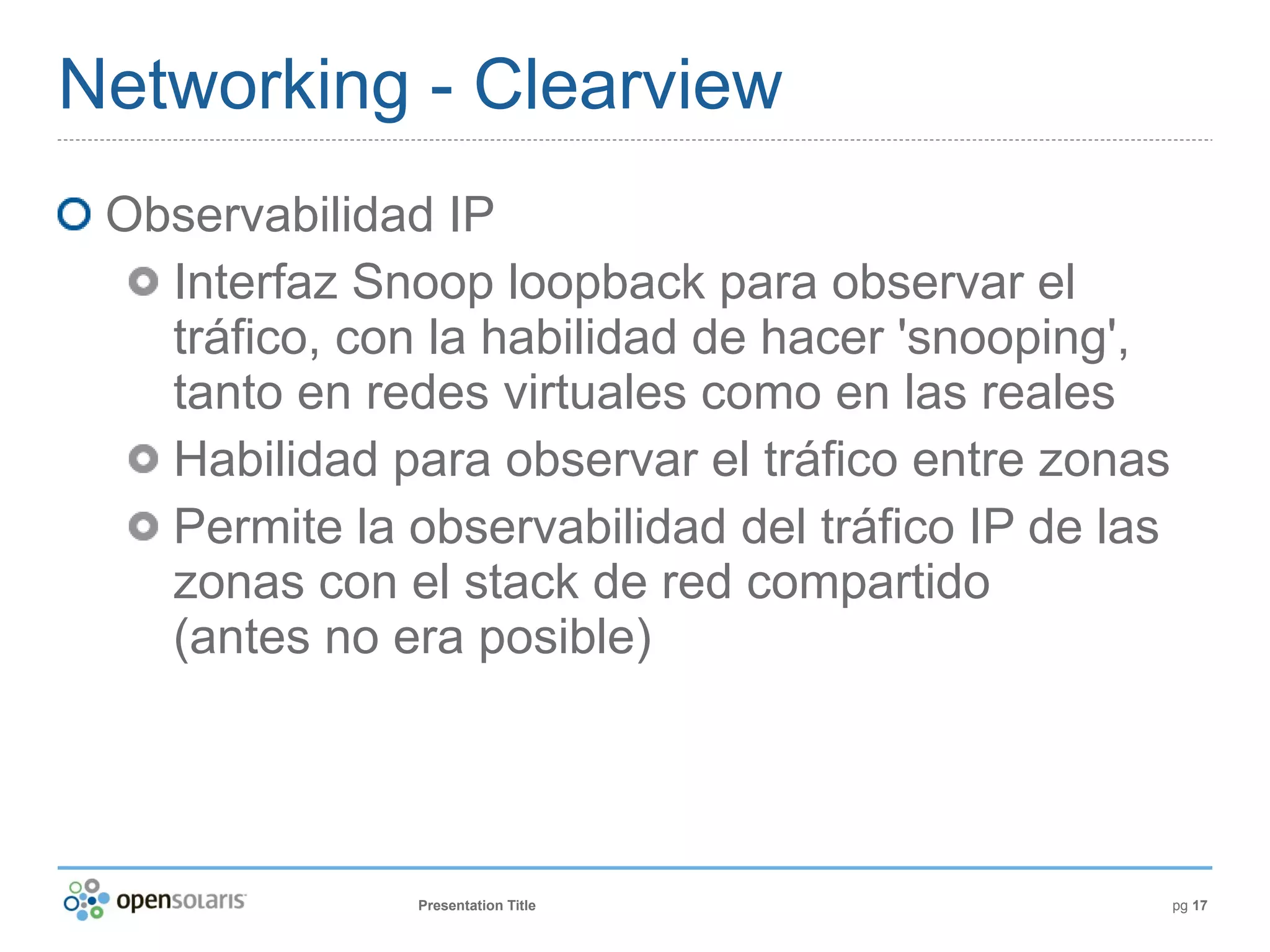 Networking - Clearview
 Observabilidad IP
   Interfaz Snoop loopback para observar el
   tráfico, con la habilidad de hacer 'snooping',
   tanto en redes virtuales como en las reales
   Habilidad para observar el tráfico entre zonas
   Permite la observabilidad del tráfico IP de las
   zonas con el stack de red compartido
   (antes no era posible)




               Presentation Title                    pg 17
 